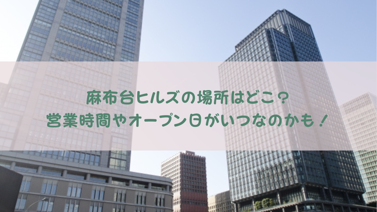 麻布台ヒルズの場所はどこ？営業時間やオープン日がいつなのかも！